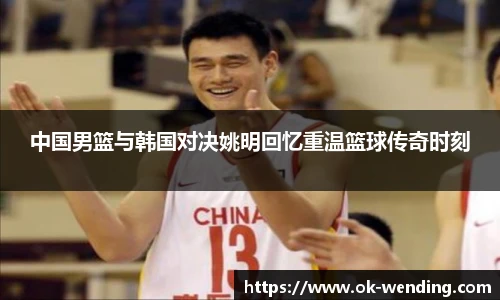中国男篮与韩国对决姚明回忆重温篮球传奇时刻